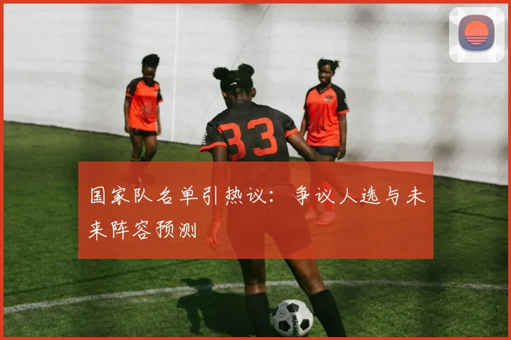 国家队名单引热议：争议人选与未来阵容预测